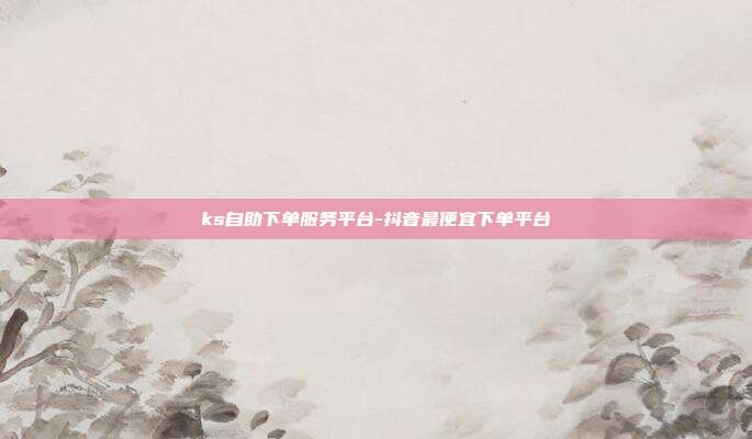 ks自助下单服务平台-抖音最便宜下单平台