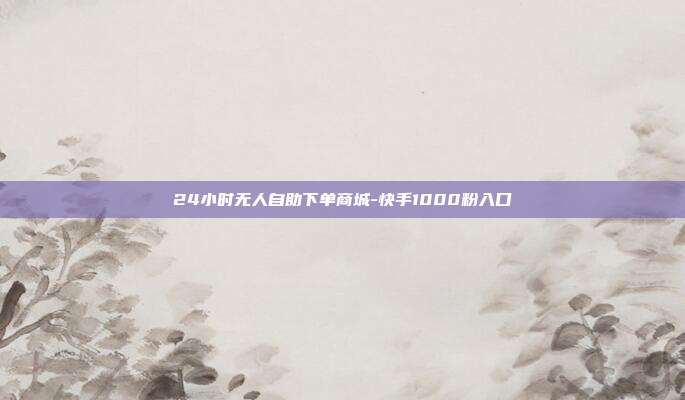24小时无人自助下单商城-快手1000粉入口