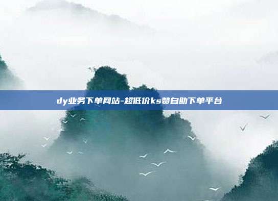 dy业务下单网站-超低价ks赞自助下单平台