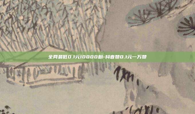 全网最低0.1元10000粉-抖音赞0.1元一万赞