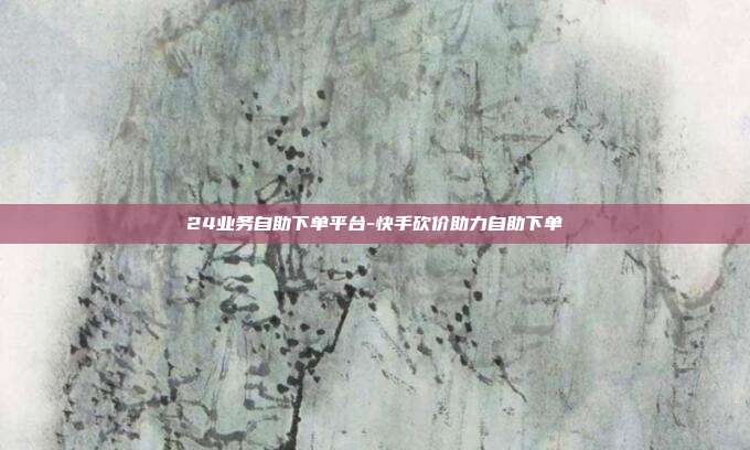 24业务自助下单平台-快手砍价助力自助下单