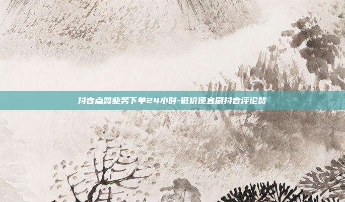 抖音点赞业务下单24小时-低价便宜刷抖音评论赞