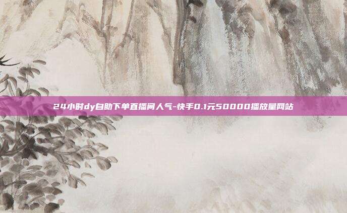 24小时dy自助下单直播间人气-快手0.1元50000播放量网站