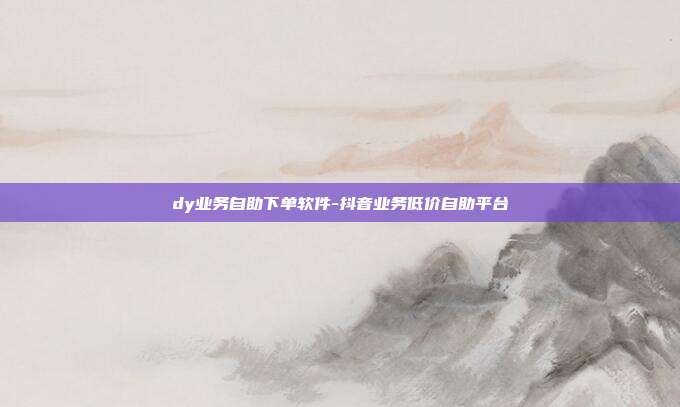 dy业务自助下单软件-抖音业务低价自助平台