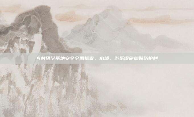 乡村研学基地安全全面排查，水域、游乐设施加装防护栏