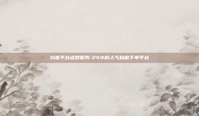 抖音平台点赞服务-24小时人气自助下单平台
