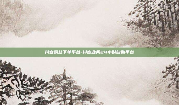 抖音粉丝下单平台-抖音业务24小时自助平台