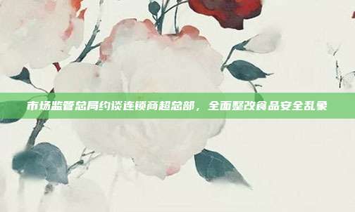 市场监管总局约谈连锁商超总部，全面整改食品安全乱象