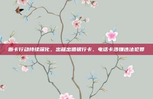 断卡行动持续深化，出租出借银行卡、电话卡涉嫌违法犯罪