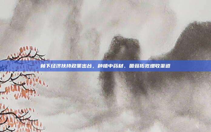 林下经济扶持政策出台，种植中药材、菌菇拓宽增收渠道