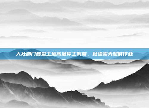 人社部门督查工地高温停工制度，杜绝露天超时作业
