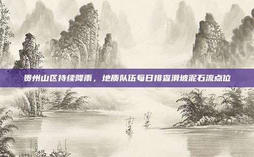 贵州山区持续降雨，地质队伍每日排查滑坡泥石流点位