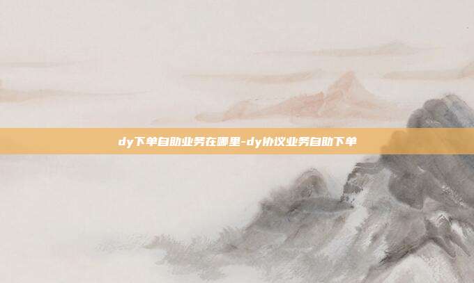 dy下单自助业务在哪里-dy协议业务自助下单