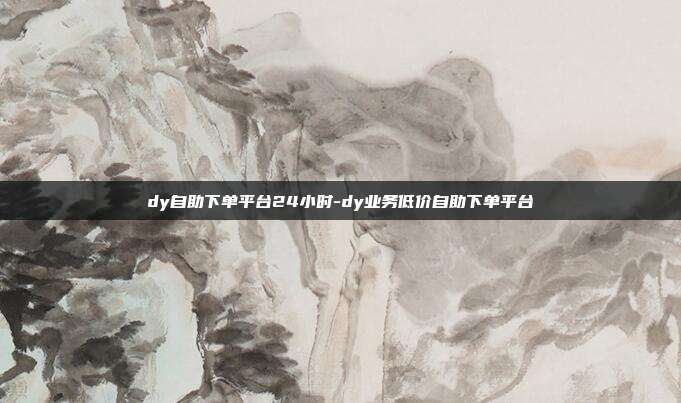dy自助下单平台24小时-dy业务低价自助下单平台