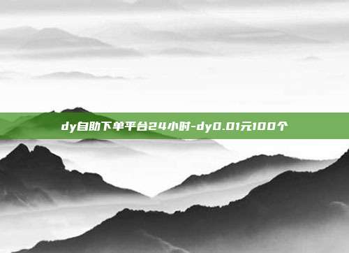 dy自助下单平台24小时-dy0.01元100个