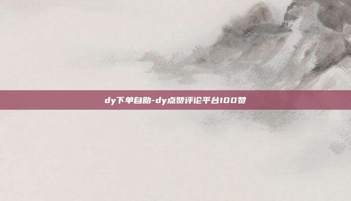 dy下单自助-dy点赞评论平台100赞