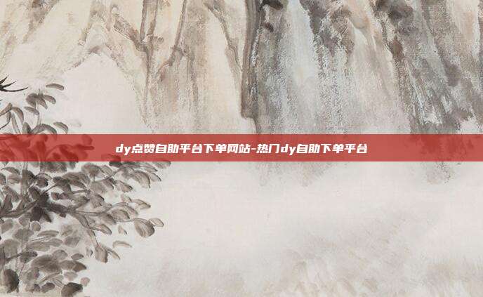 dy点赞自助平台下单网站-热门dy自助下单平台
