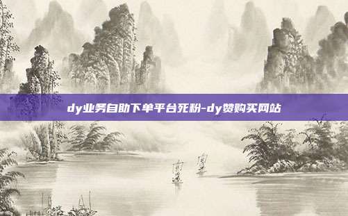 dy业务自助下单平台死粉-dy赞购买网站