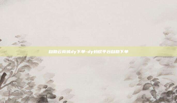 自助云商城dy下单-dy蚂蚁平台自助下单