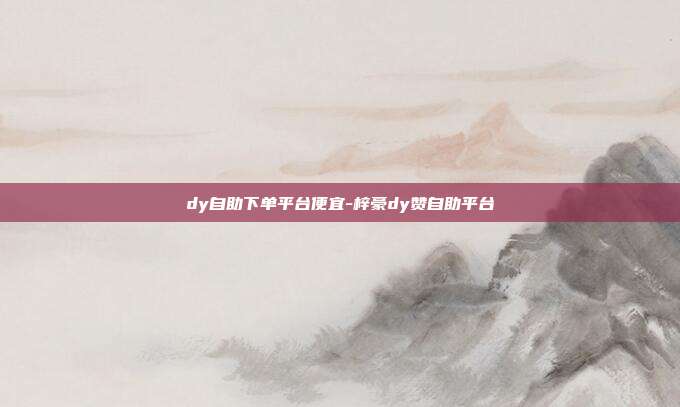 dy自助下单平台便宜-梓豪dy赞自助平台