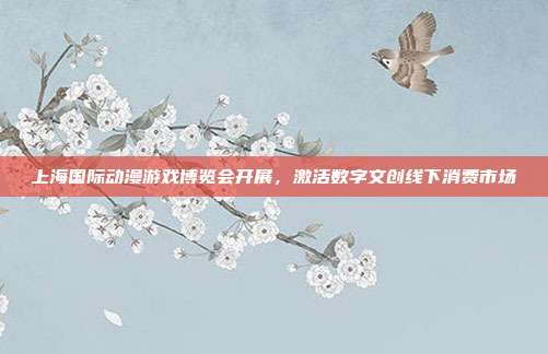 上海国际动漫游戏博览会开展，激活数字文创线下消费市场