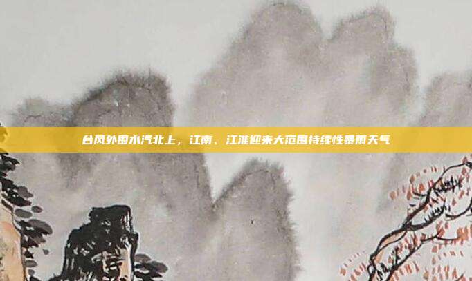 台风外围水汽北上，江南、江淮迎来大范围持续性暴雨天气