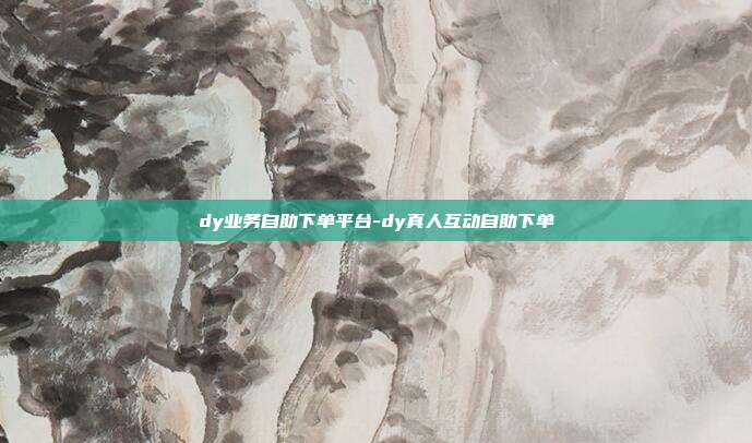 dy业务自助下单平台-dy真人互动自助下单