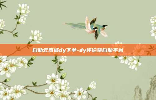 自助云商城dy下单-dy评论赞自助平台