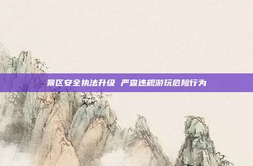 景区安全执法升级 严查违规游玩危险行为