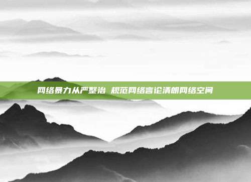 网络暴力从严整治 规范网络言论清朗网络空间