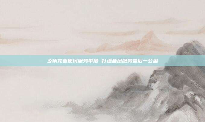 乡镇完善便民服务举措 打通基层服务最后一公里