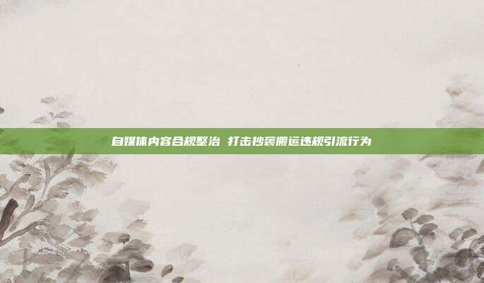自媒体内容合规整治 打击抄袭搬运违规引流行为