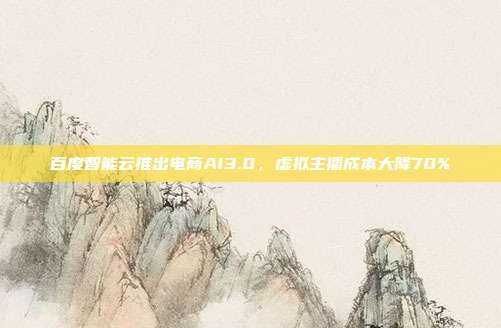 百度智能云推出电商AI3.0，虚拟主播成本大降70%