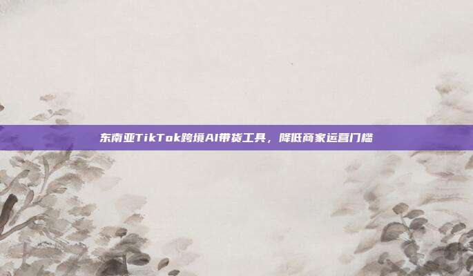 东南亚TikTok跨境AI带货工具，降低商家运营门槛