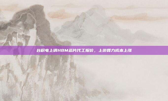 台积电上调HBM芯片代工报价，上游算力成本上涨