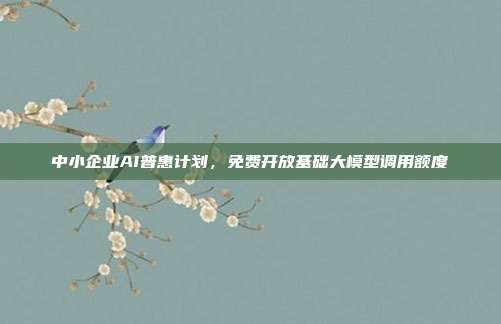 中小企业AI普惠计划，免费开放基础大模型调用额度