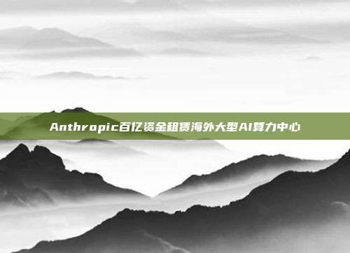 Anthropic百亿资金租赁海外大型AI算力中心