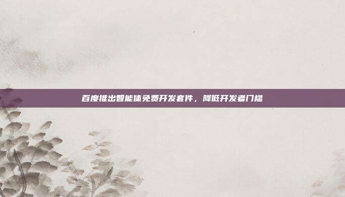 百度推出智能体免费开发套件，降低开发者门槛