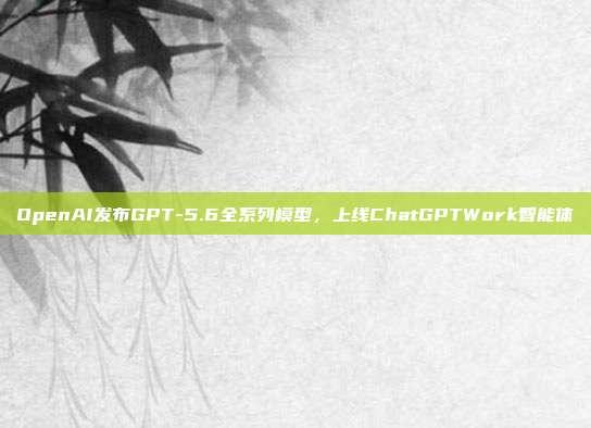 OpenAI发布GPT-5.6全系列模型，上线ChatGPTWork智能体