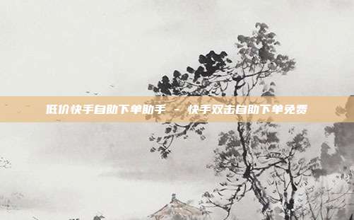 低价快手自助下单助手 - 快手双击自助下单免费