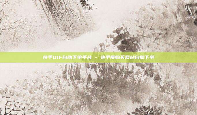 快手GIF自助下单平台 - 快手带购买网站自助下单