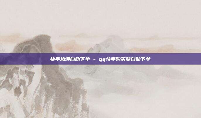 快手热评自助下单 - qq快手购买赞自助下单