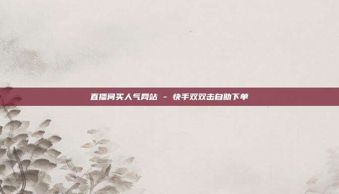 直播间买人气网站 - 快手双双击自助下单