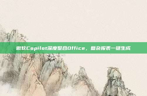 微软Copilot深度整合Office，复杂报表一键生成