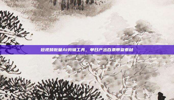 短视频批量AI剪辑工具，单日产出百条带货素材