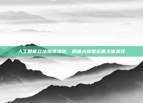 人工智能立法加速落地，明确大模型运营主体责任