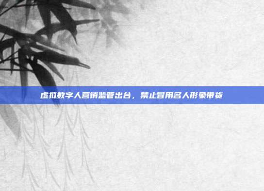 虚拟数字人营销监管出台，禁止冒用名人形象带货