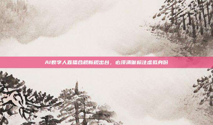AI数字人直播合规新规出台，必须清晰标注虚拟身份