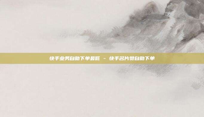 快手业务自助下单最低 - 快手名片赞自助下单