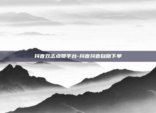 抖音双击点赞平台-抖音抖音自助下单